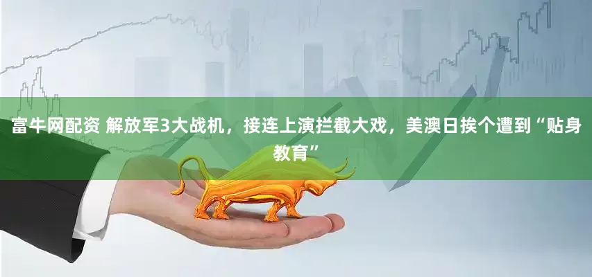 富牛网配资 解放军3大战机，接连上演拦截大戏，美澳日挨个遭到“贴身教育”