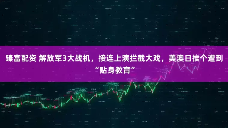 臻富配资 解放军3大战机，接连上演拦截大戏，美澳日挨个遭到“贴身教育”