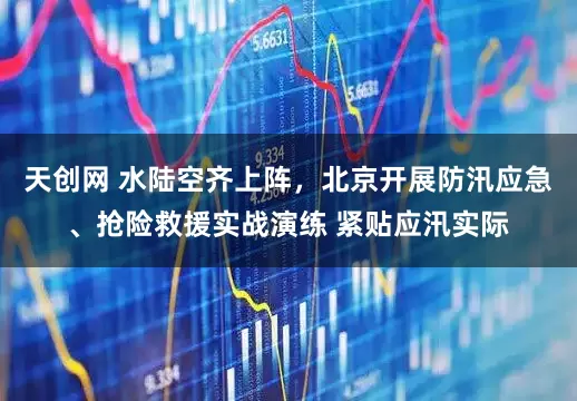天创网 水陆空齐上阵，北京开展防汛应急、抢险救援实战演练 紧贴应汛实际