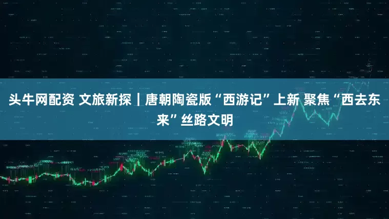 头牛网配资 文旅新探｜唐朝陶瓷版“西游记”上新 聚焦“西去东来”丝路文明
