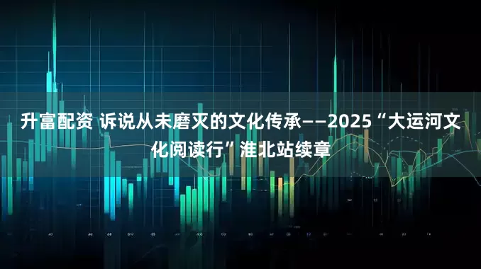 升富配资 诉说从未磨灭的文化传承——2025“大运河文化阅读行”淮北站续章