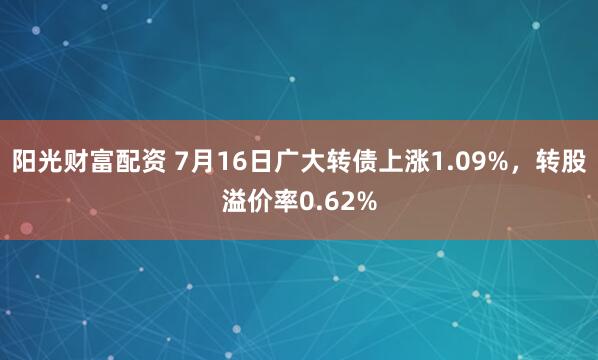 阳光财富配资 7月16日广大转债上涨1.09%，转股溢价率0.62%