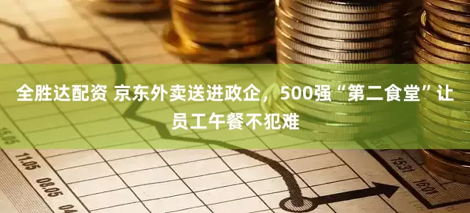全胜达配资 京东外卖送进政企，500强“第二食堂”让员工午餐不犯难
