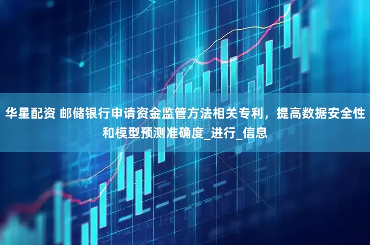 华星配资 邮储银行申请资金监管方法相关专利，提高数据安全性和模型预测准确度_进行_信息