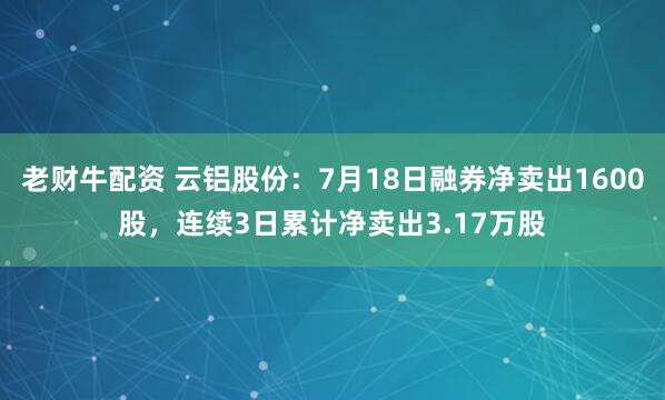 老财牛配资 云铝股份：7月18日融券净卖出1600股，连续3日累计净卖出3.17万股