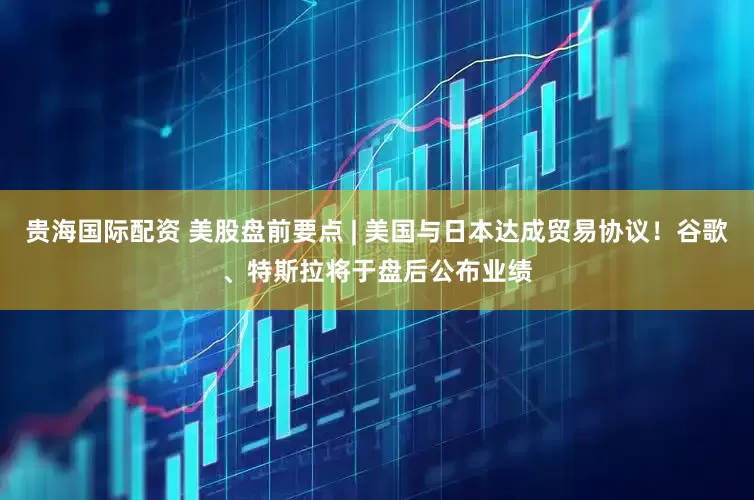 贵海国际配资 美股盘前要点 | 美国与日本达成贸易协议！谷歌、特斯拉将于盘后公布业绩
