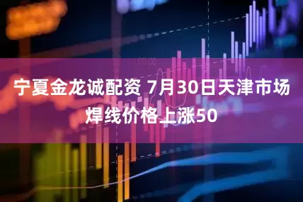 宁夏金龙诚配资 7月30日天津市场焊线价格上涨50