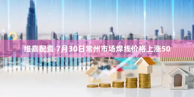 维嘉配资 7月30日常州市场焊线价格上涨50