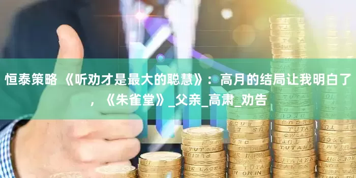 恒泰策略 《听劝才是最大的聪慧》：高月的结局让我明白了，《朱雀堂》_父亲_高肃_劝告