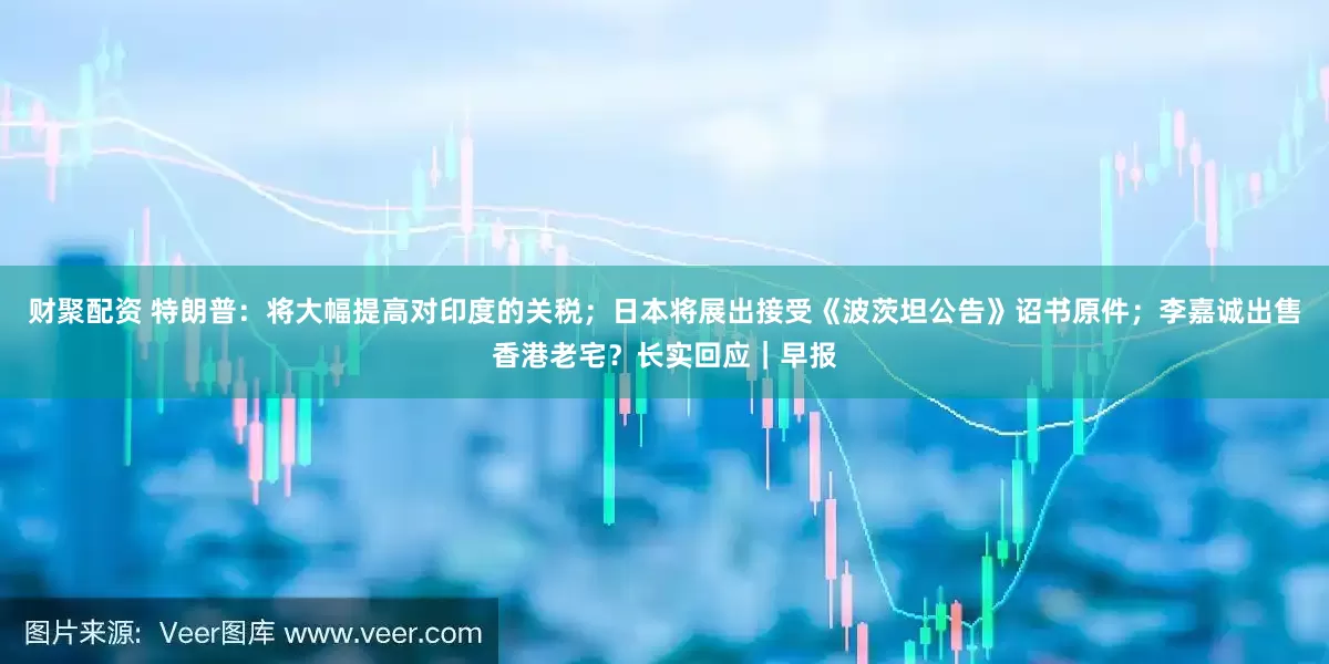 财聚配资 特朗普：将大幅提高对印度的关税；日本将展出接受《波茨坦公告》诏书原件；李嘉诚出售香港老宅？长实回应｜早报