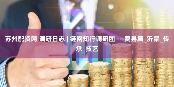苏州配资网 调研日志 | 链网知行调研团——费县篇_沂蒙_传承_技艺