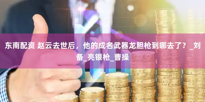 东南配资 赵云去世后，他的成名武器龙胆枪到哪去了？_刘备_亮银枪_曹操