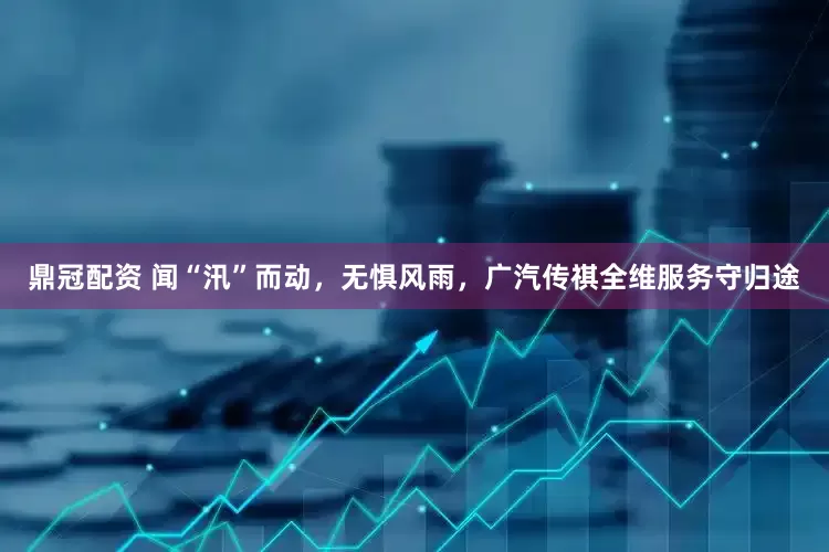 鼎冠配资 闻“汛”而动，无惧风雨，广汽传祺全维服务守归途